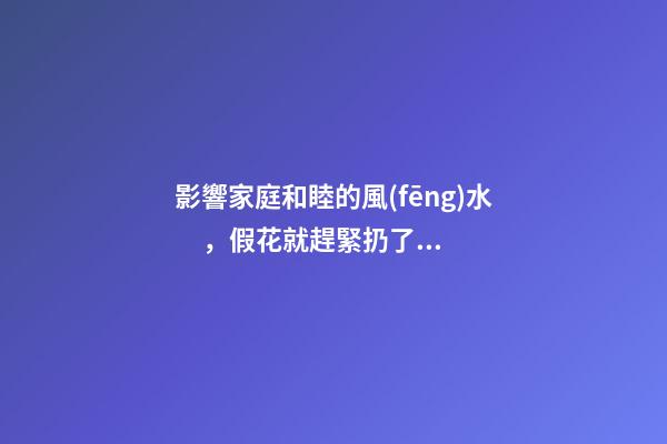 影響家庭和睦的風(fēng)水，假花就趕緊扔了吧